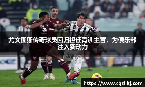 尤文图斯传奇球员回归担任青训主管，为俱乐部注入新动力