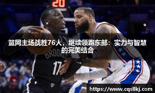 篮网主场战胜76人，继续领跑东部：实力与智慧的完美结合